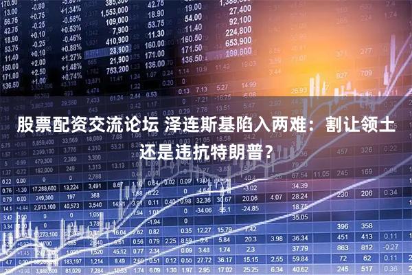 股票配资交流论坛 泽连斯基陷入两难：割让领土还是违抗特朗普？