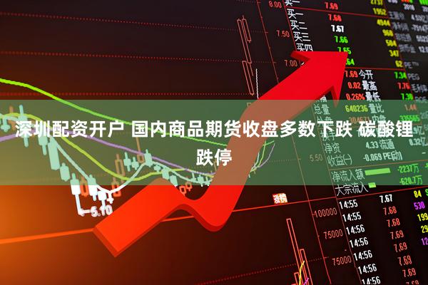 深圳配资开户 国内商品期货收盘多数下跌 碳酸锂跌停