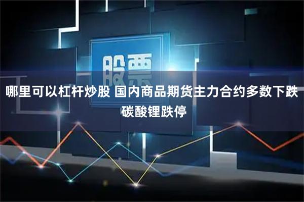 哪里可以杠杆炒股 国内商品期货主力合约多数下跌 碳酸锂跌停