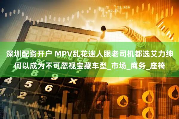 深圳配资开户 MPV乱花迷人眼老司机都选艾力绅何以成为不可忽视宝藏车型_市场_商务_座椅