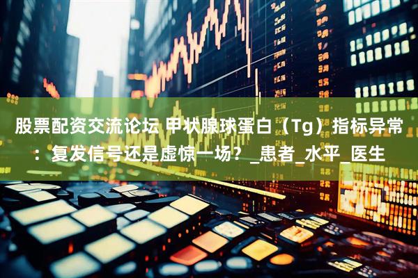 股票配资交流论坛 甲状腺球蛋白（Tg）指标异常：复发信号还是虚惊一场？_患者_水平_医生