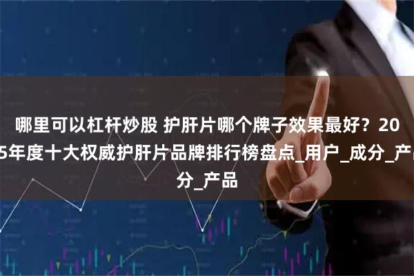 哪里可以杠杆炒股 护肝片哪个牌子效果最好？2025年度十大权威护肝片品牌排行榜盘点_用户_成分_产品