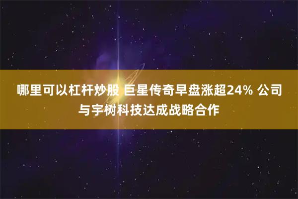 哪里可以杠杆炒股 巨星传奇早盘涨超24% 公司与宇树科技达成战略合作