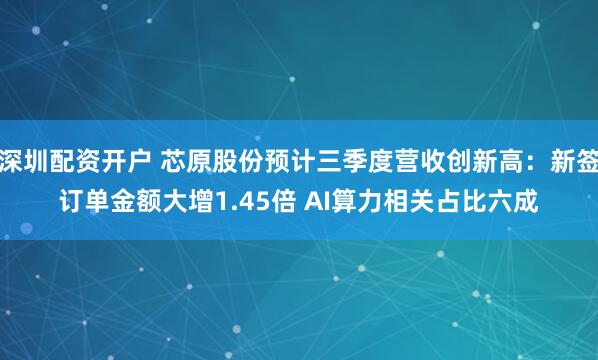 深圳配资开户 芯原股份预计三季度营收创新高：新签订单金额大增1.45倍 AI算力相关占比六成