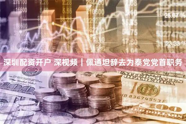 深圳配资开户 深视频｜佩通坦辞去为泰党党首职务