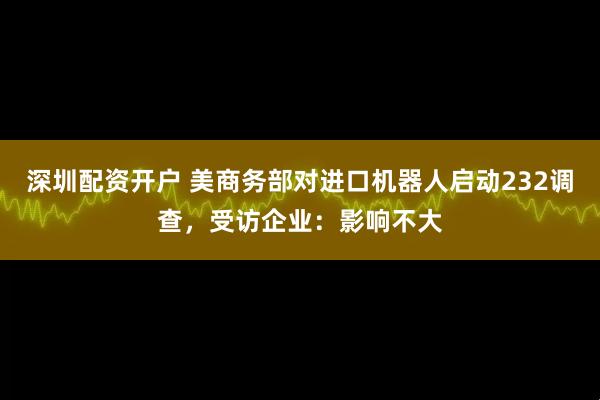 深圳配资开户 美商务部对进口机器人启动232调查,受访企业:影响不大