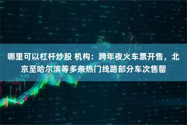 哪里可以杠杆炒股 机构：跨年夜火车票开售，北京至哈尔滨等多条热门线路部分车次售罄