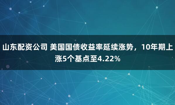 山东配资公司 美国国债收益率延续涨势，10年期上涨5个基点至4.22%