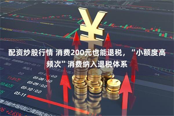 配资炒股行情 消费200元也能退税，“小额度高频次”消费纳入退税体系