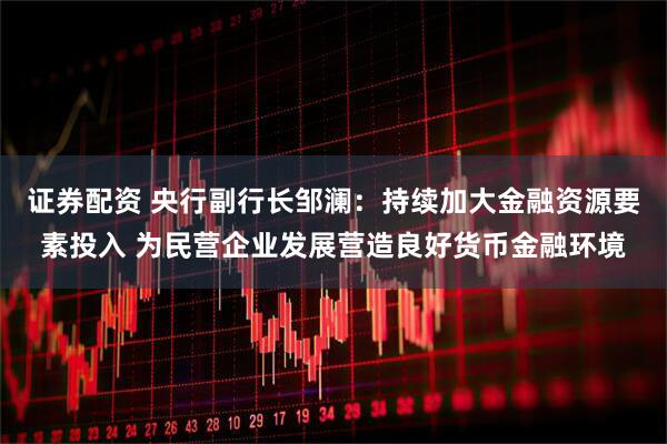 证券配资 央行副行长邹澜：持续加大金融资源要素投入 为民营企业发展营造良好货币金融环境
