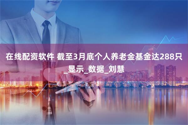 在线配资软件 截至3月底个人养老金基金达288只_显示_数据_刘慧