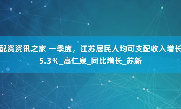 配资资讯之家 一季度，江苏居民人均可支配收入增长5.3％_高仁泉_同比增长_苏新