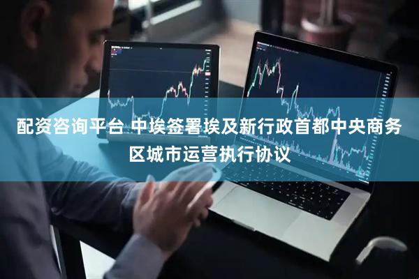 配资咨询平台 中埃签署埃及新行政首都中央商务区城市运营执行协议