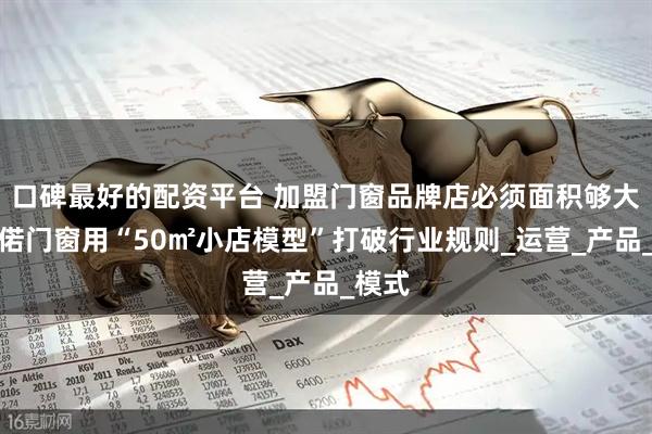 口碑最好的配资平台 加盟门窗品牌店必须面积够大？千偌门窗用“50㎡小店模型”打破行业规则_运营_产品_模式