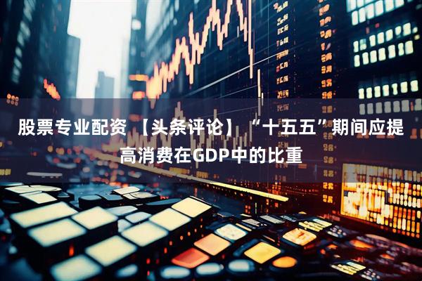 股票专业配资 【头条评论】 “十五五”期间应提高消费在GDP中的比重