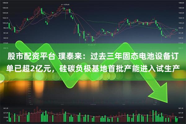股市配资平台 璞泰来：过去三年固态电池设备订单已超2亿元，硅碳负极基地首批产能进入试生产