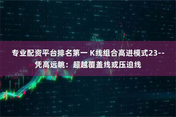 专业配资平台排名第一 K线组合高进模式23--凭高远眺：超越覆盖线或压迫线