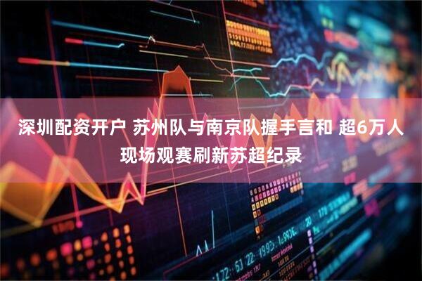 深圳配资开户 苏州队与南京队握手言和 超6万人现场观赛刷新苏超纪录