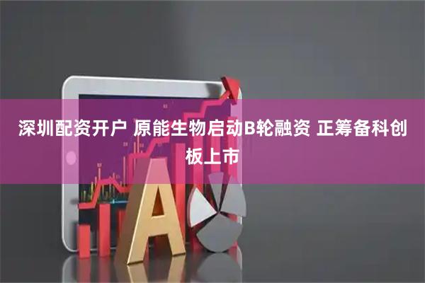 深圳配资开户 原能生物启动B轮融资 正筹备科创板上市