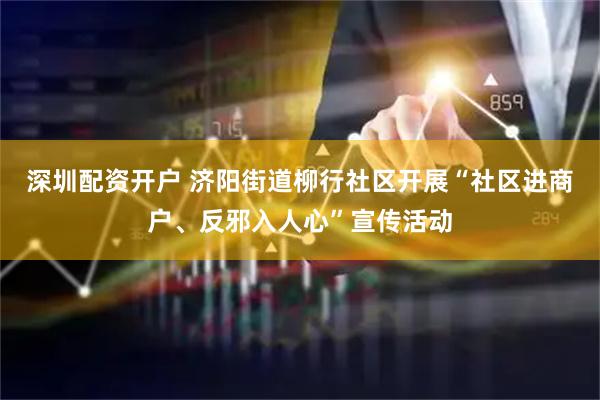 深圳配资开户 济阳街道柳行社区开展“社区进商户、反邪入人心”宣传活动
