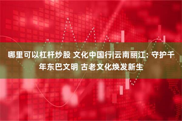 哪里可以杠杆炒股 文化中国行|云南丽江: 守护千年东巴文明 古老文化焕发新生