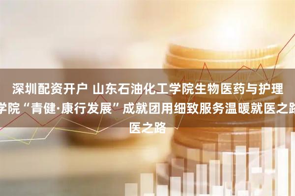 深圳配资开户 山东石油化工学院生物医药与护理学院“青健·康行发展”成就团用细致服务温暖就医之路