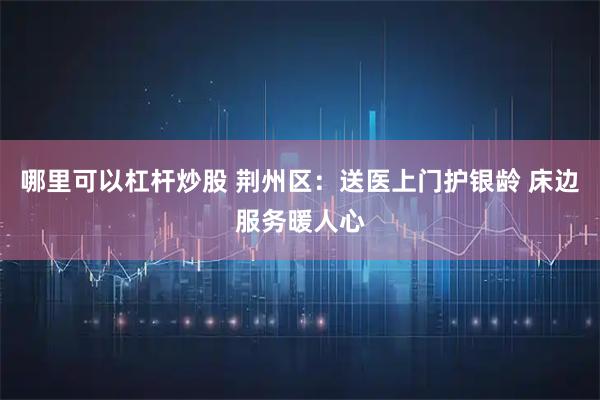哪里可以杠杆炒股 荆州区：送医上门护银龄 床边服务暖人心