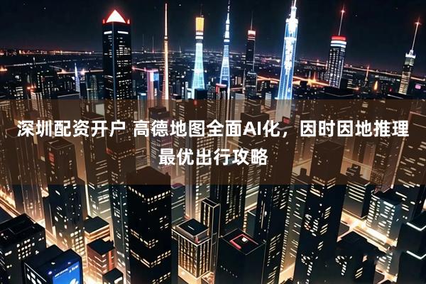 深圳配资开户 高德地图全面AI化，因时因地推理最优出行攻略