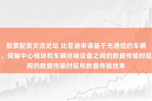 股票配资交流论坛 比亚迪申请基于光通信的车辆系统及车辆专利，保障中心模块和车辆终端设备之间的数据传输时延和数据传输效率