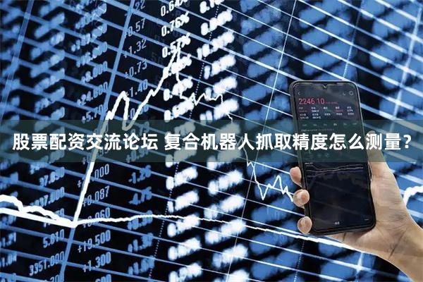 股票配资交流论坛 复合机器人抓取精度怎么测量？
