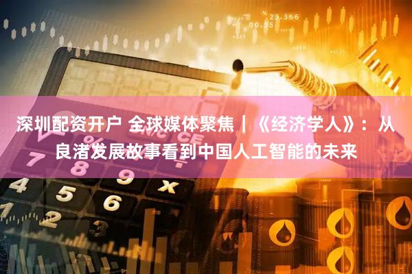 深圳配资开户 全球媒体聚焦｜《经济学人》：从良渚发展故事看到中国人工智能的未来