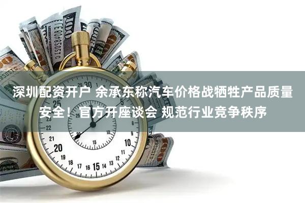 深圳配资开户 余承东称汽车价格战牺牲产品质量安全！官方开座谈会 规范行业竞争秩序