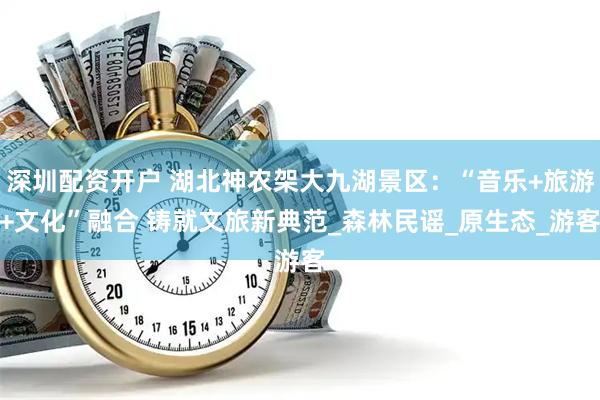 深圳配资开户 湖北神农架大九湖景区：“音乐+旅游+文化”融合 铸就文旅新典范_森林民谣_原生态_游客