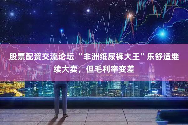 股票配资交流论坛 “非洲纸尿裤大王”乐舒适继续大卖，但毛利率变差