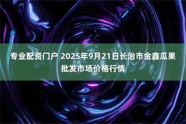 专业配资门户 2025年9月21日长治市金鑫瓜果批发市场价格行情