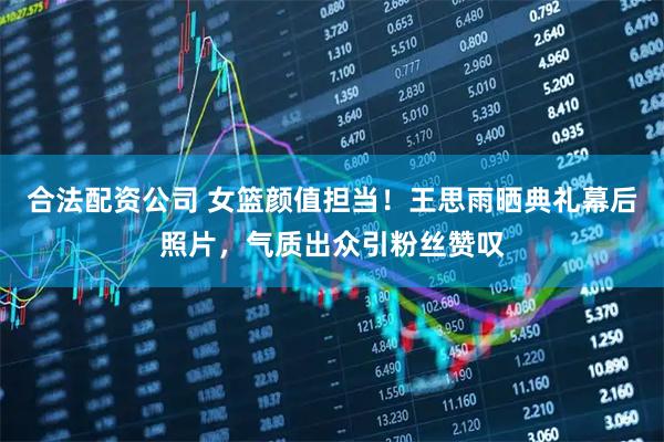 合法配资公司 女篮颜值担当！王思雨晒典礼幕后照片，气质出众引粉丝赞叹