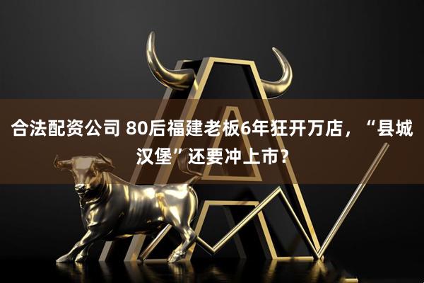 合法配资公司 80后福建老板6年狂开万店，“县城汉堡”还要冲上市？
