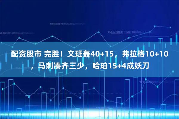 配资股市 完胜！文班轰40+15，弗拉格10+10，马刺凑齐三少，哈珀15+4成妖刀