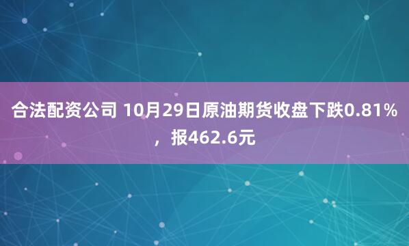 合法配资公司 10月29日原油期货收盘下跌0.81%，报462.6元