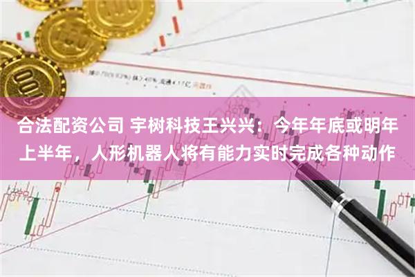 合法配资公司 宇树科技王兴兴：今年年底或明年上半年，人形机器人将有能力实时完成各种动作