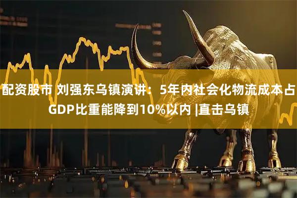 配资股市 刘强东乌镇演讲：5年内社会化物流成本占GDP比重能降到10%以内 |直击乌镇