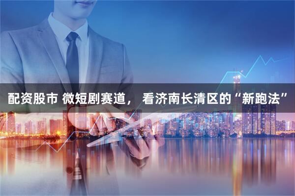 配资股市 微短剧赛道， 看济南长清区的“新跑法”