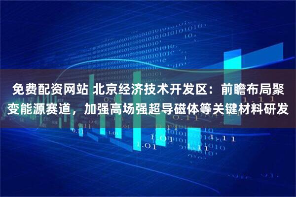 免费配资网站 北京经济技术开发区:前瞻布局聚变能源赛道,加强高场强超导磁体等关键材料研发
