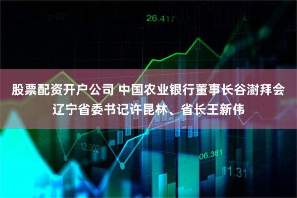 股票配资开户公司 中国农业银行董事长谷澍拜会辽宁省委书记许昆林、省长王新伟