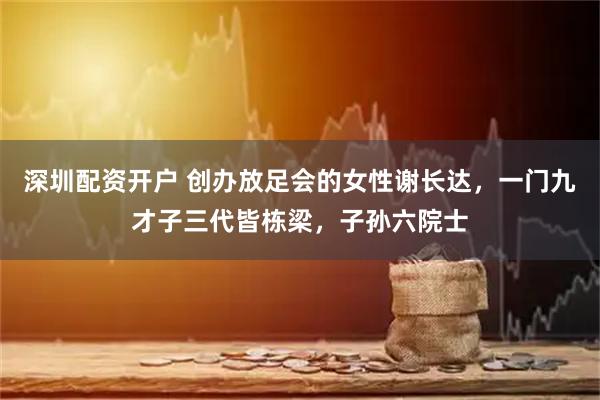 深圳配资开户 创办放足会的女性谢长达，一门九才子三代皆栋梁，子孙六院士