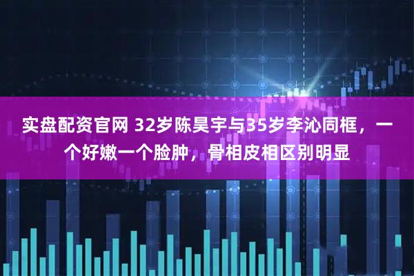 实盘配资官网 32岁陈昊宇与35岁李沁同框，一个好嫩一个脸肿，骨相皮相区别明显