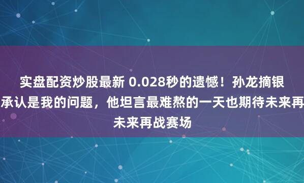 实盘配资炒股最新 0.028秒的遗憾！孙龙摘银后哽咽承认是我的问题，他坦言最难熬的一天也期待未来再战赛场