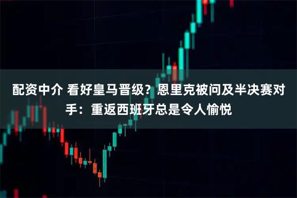 配资中介 看好皇马晋级?恩里克被问及半决赛对手:重返西班牙总是令人愉悦