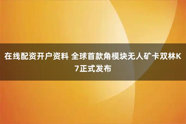 在线配资开户资料 全球首款角模块无人矿卡双林K7正式发布