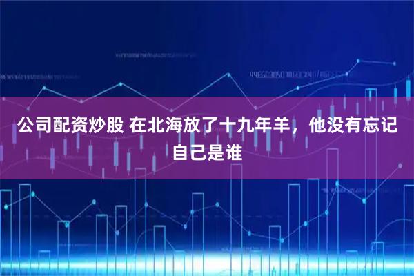 公司配资炒股 在北海放了十九年羊，他没有忘记自己是谁